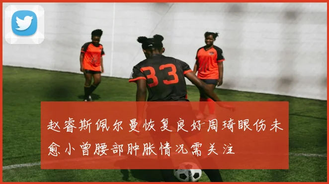 赵睿斯佩尔曼恢复良好周琦眼伤未愈小曾腰部肿胀情况需关注
