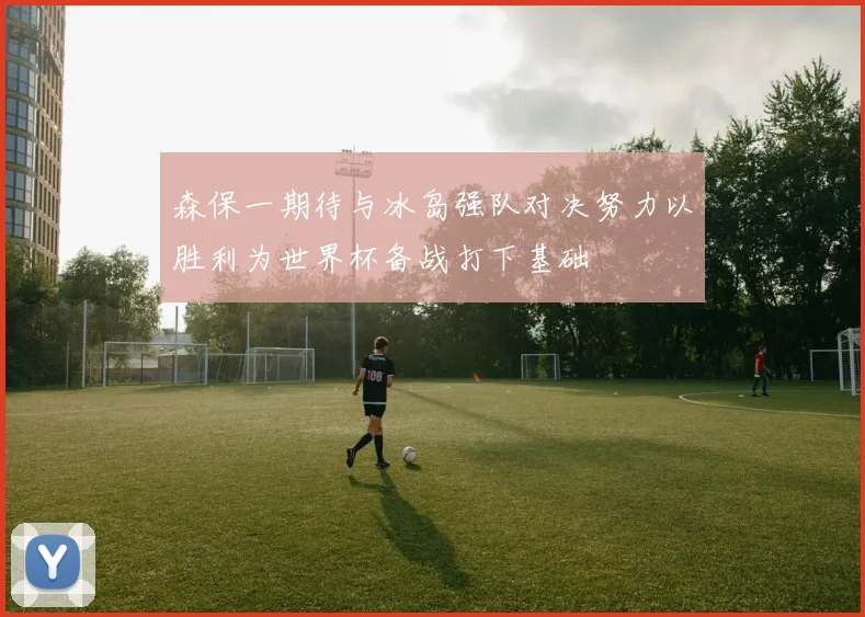 森保一期待与冰岛强队对决努力以胜利为世界杯备战打下基础