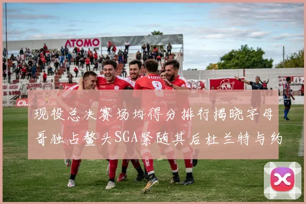 现役总决赛场均得分排行揭晓字母哥独占鳌头SGA紧随其后杜兰特与约基奇争夺第三