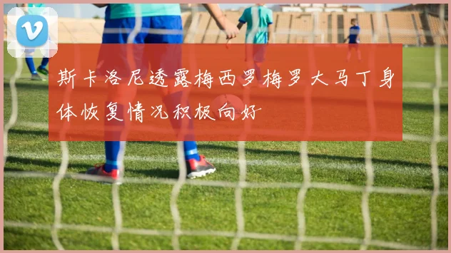 斯卡洛尼透露梅西罗梅罗大马丁身体恢复情况积极向好