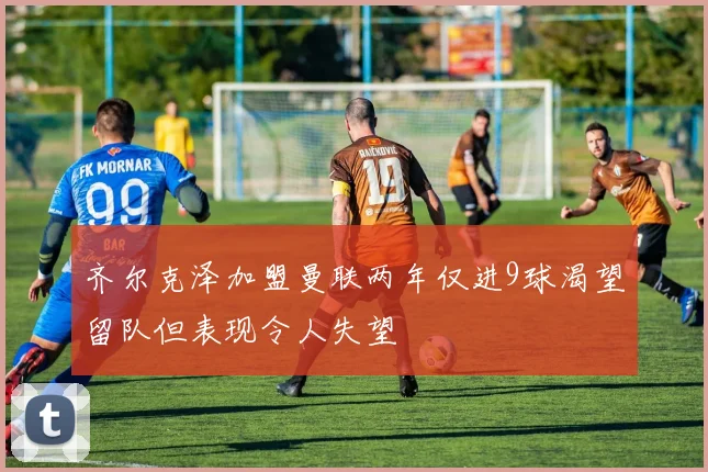 齐尔克泽加盟曼联两年仅进9球渴望留队但表现令人失望