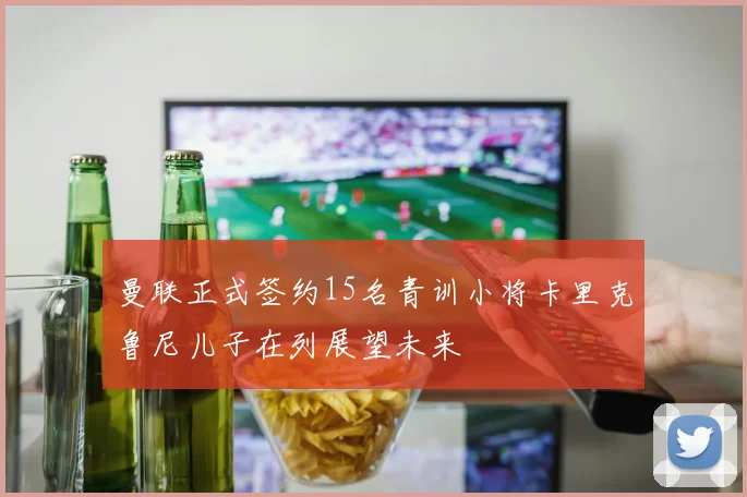 曼联正式签约15名青训小将卡里克鲁尼儿子在列展望未来