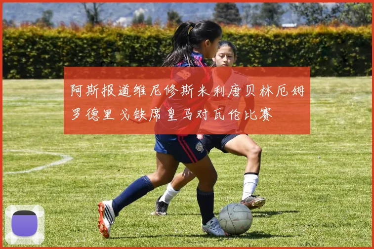 阿斯报道维尼修斯米利唐贝林厄姆罗德里戈缺席皇马对瓦伦比赛