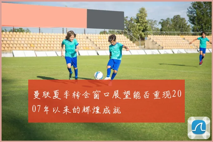 曼联夏季转会窗口展望能否重现2007年以来的辉煌成就