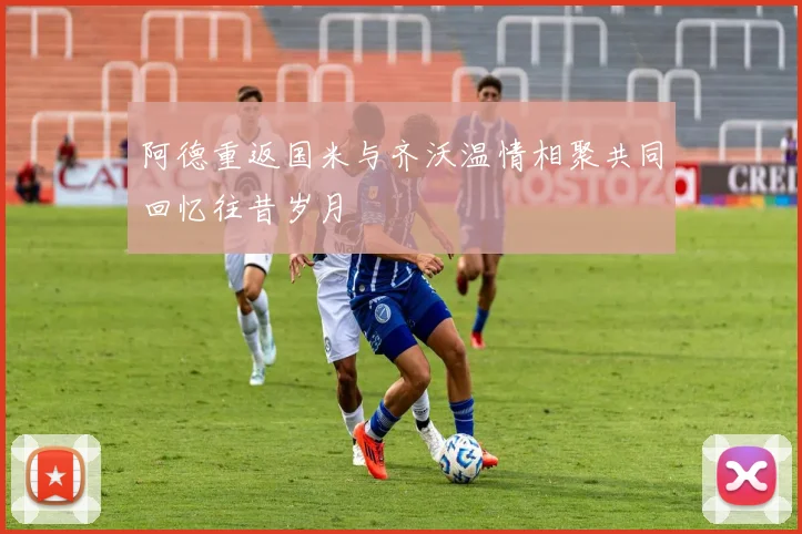阿德重返国米与齐沃温情相聚共同回忆往昔岁月