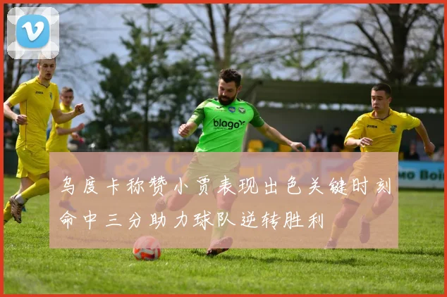 乌度卡称赞小贾表现出色关键时刻命中三分助力球队逆转胜利