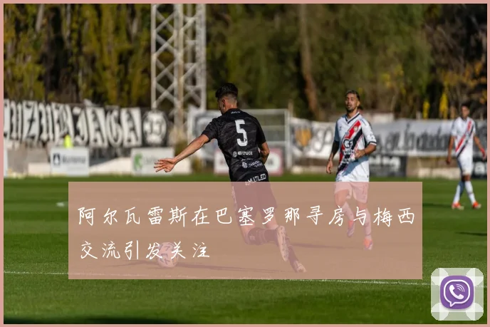 阿尔瓦雷斯在巴塞罗那寻房与梅西交流引发关注