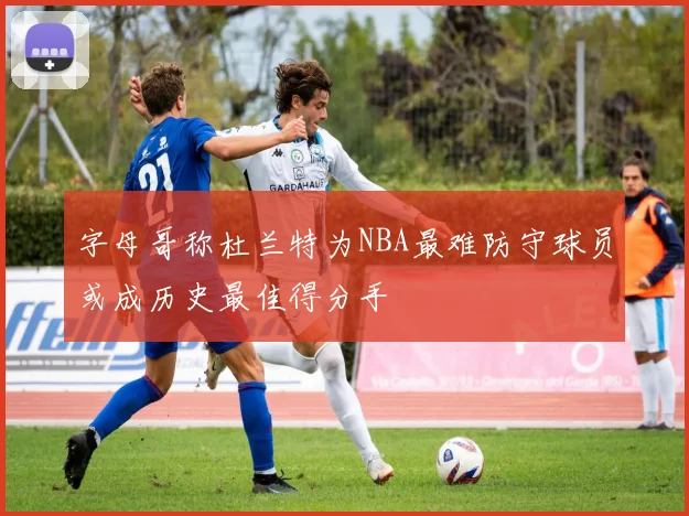 字母哥称杜兰特为NBA最难防守球员或成历史最佳得分手