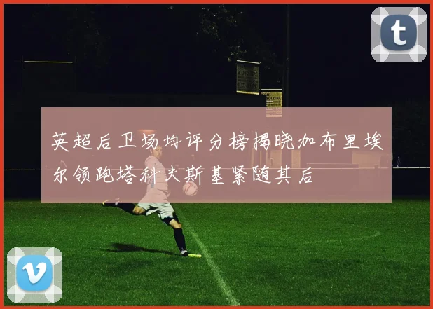 英超后卫场均评分榜揭晓加布里埃尔领跑塔科夫斯基紧随其后
