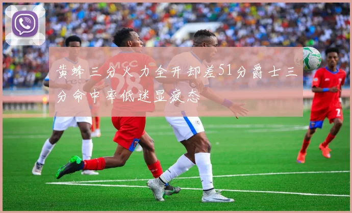 黄蜂三分火力全开却差51分爵士三分命中率低迷显疲态