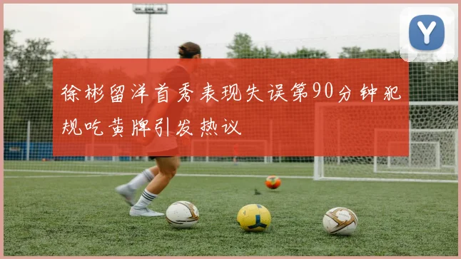 徐彬留洋首秀表现失误第90分钟犯规吃黄牌引发热议
