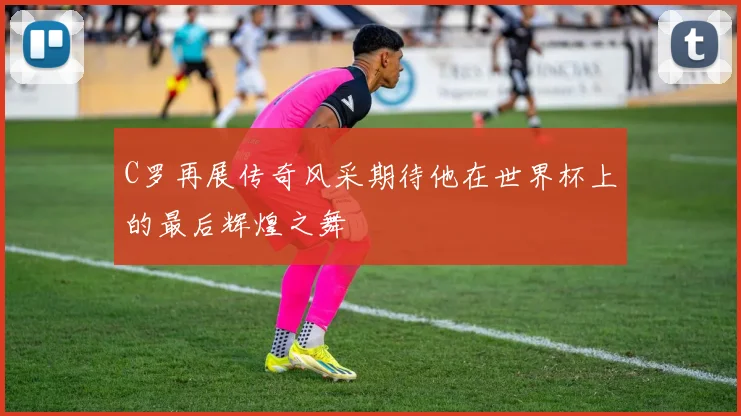 C罗再展传奇风采期待他在世界杯上的最后辉煌之舞