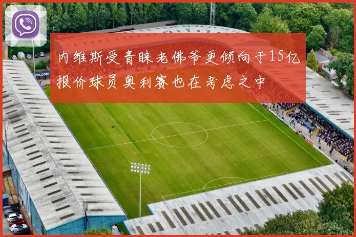 内维斯受青睐老佛爷更倾向于15亿报价球员奥利赛也在考虑之中