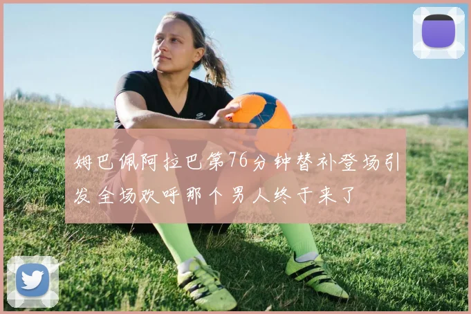 姆巴佩阿拉巴第76分钟替补登场引发全场欢呼那个男人终于来了
