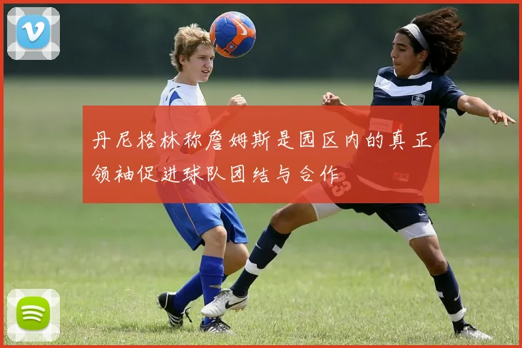 丹尼格林称詹姆斯是园区内的真正领袖促进球队团结与合作