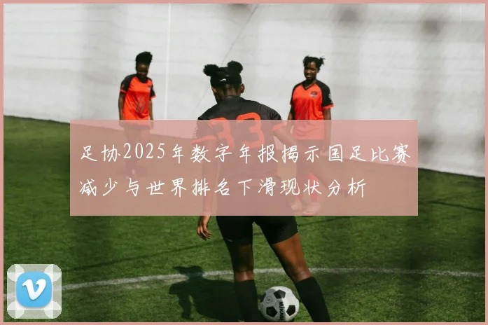 足协2025年数字年报揭示国足比赛减少与世界排名下滑现状分析