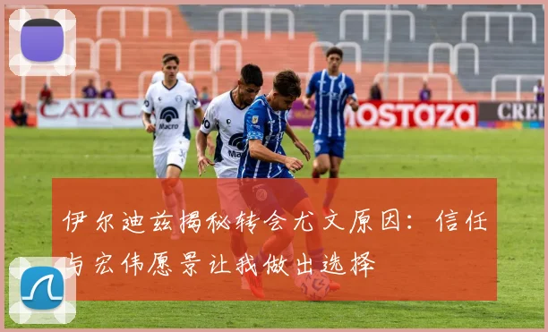 伊尔迪兹揭秘转会尤文原因：信任与宏伟愿景让我做出选择