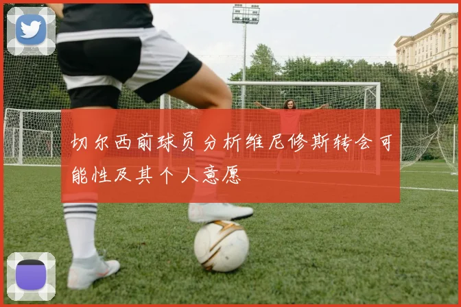切尔西前球员分析维尼修斯转会可能性及其个人意愿