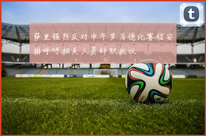 萨里强烈反对中午罗马德比赛程安排呼吁相关人员辞职抗议
