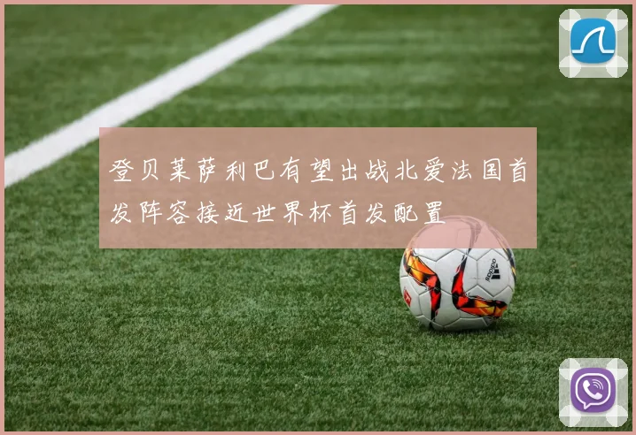 登贝莱萨利巴有望出战北爱法国首发阵容接近世界杯首发配置