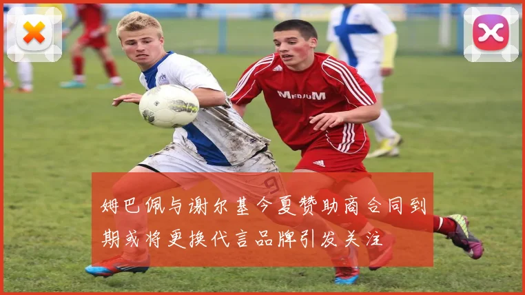 姆巴佩与谢尔基今夏赞助商合同到期或将更换代言品牌引发关注